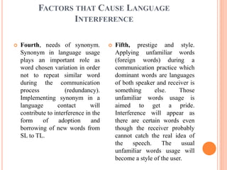 FACTORS THAT CAUSE LANGUAGE
INTERFERENCE
 Fourth, needs of synonym.
Synonym in language usage
plays an important role as
...