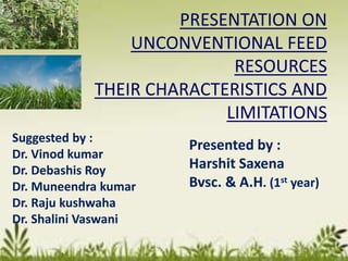 PRESENTATION ON
UNCONVENTIONAL FEED
RESOURCES
THEIR CHARACTERISTICS AND
LIMITATIONS
Suggested by :
Dr. Vinod kumar
Dr. Debashis Roy
Dr. Muneendra kumar
Dr. Raju kushwaha
Dr. Shalini Vaswani
Presented by :
Harshit Saxena
Bvsc. & A.H. (1st year)
 