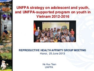 UNFPA strategy on adolescent and youth,
and UNFPA-supported program on youth in
Vietnam 2012-2016
REPRODUCTIVE HEALTH AFFINITY GROUP MEETING
Hanoi, 25 June 2013
Ha Huu Toan
UNFPA
 