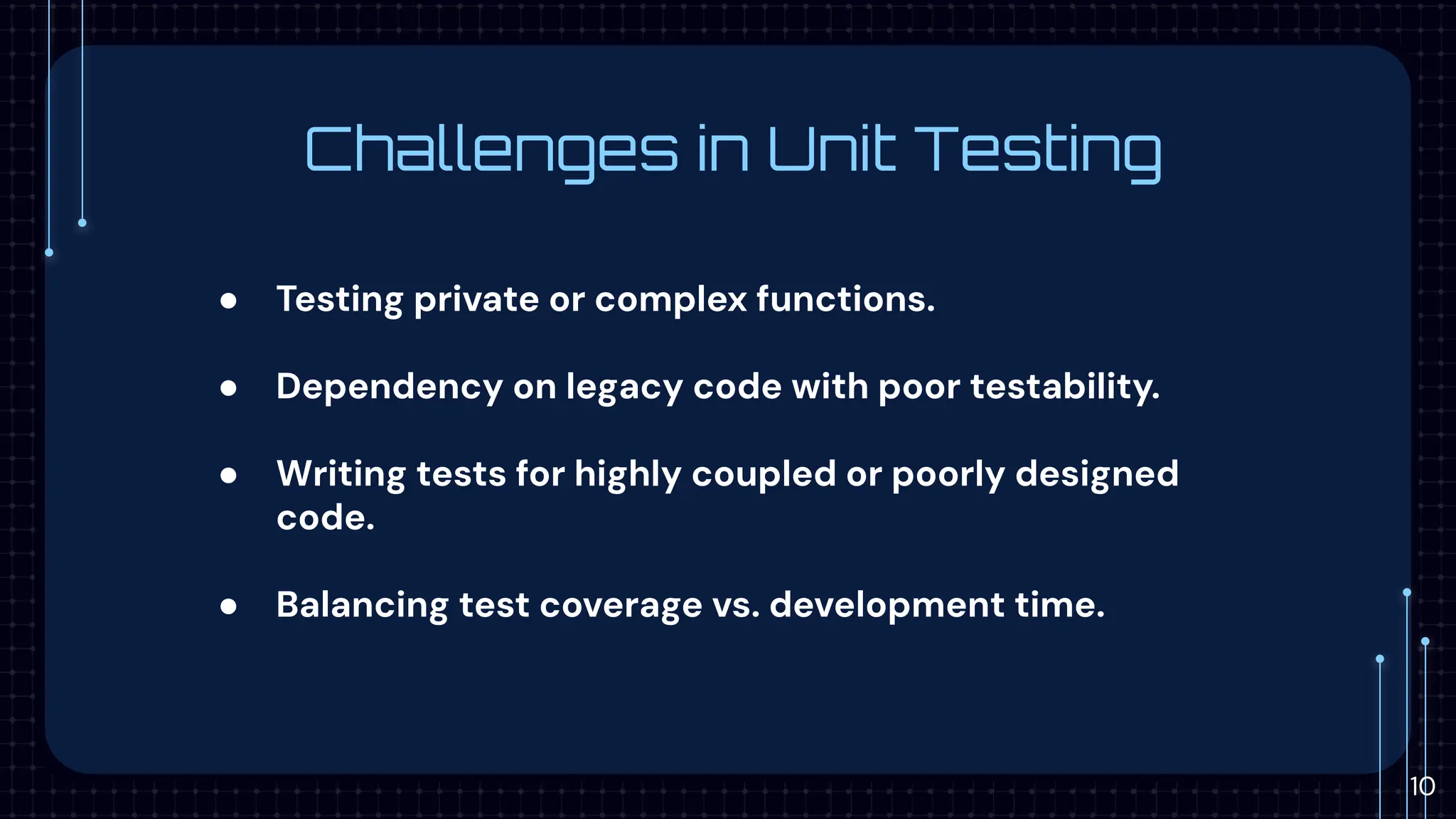 Challenges in Unit Testing
● Testing private or complex functions.
● Dependency on legacy code with poor testability.
● Writing tests for highly coupled or poorly designed
code.
● Balancing test coverage vs. development time.
10
 