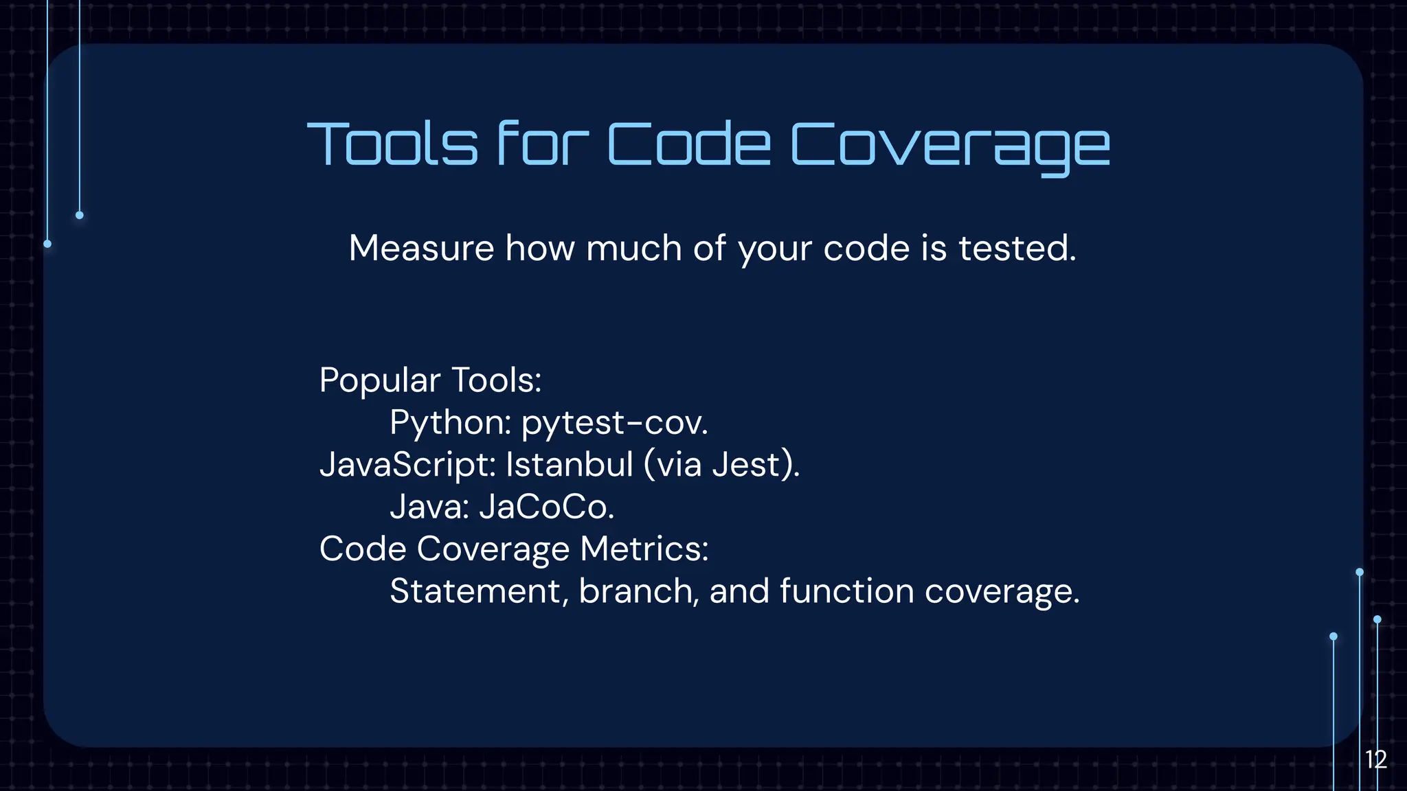 Tools for Code Coverage
Measure how much of your code is tested.
Popular Tools:
Python: pytest-cov.
JavaScript: Istanbul (via Jest).
Java: JaCoCo.
Code Coverage Metrics:
Statement, branch, and function coverage.
12
 