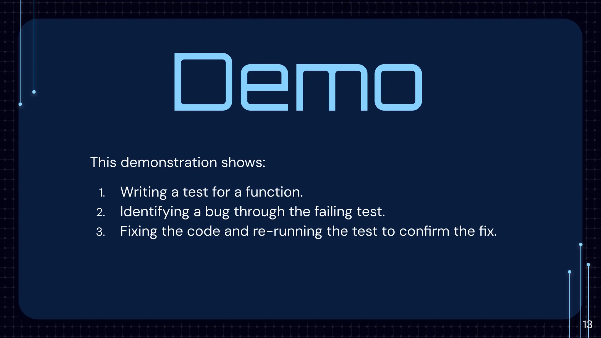 Demo
This demonstration shows:
1. Writing a test for a function.
2. Identifying a bug through the failing test.
3. Fixing the code and re-running the test to conﬁrm the ﬁx.
13
 