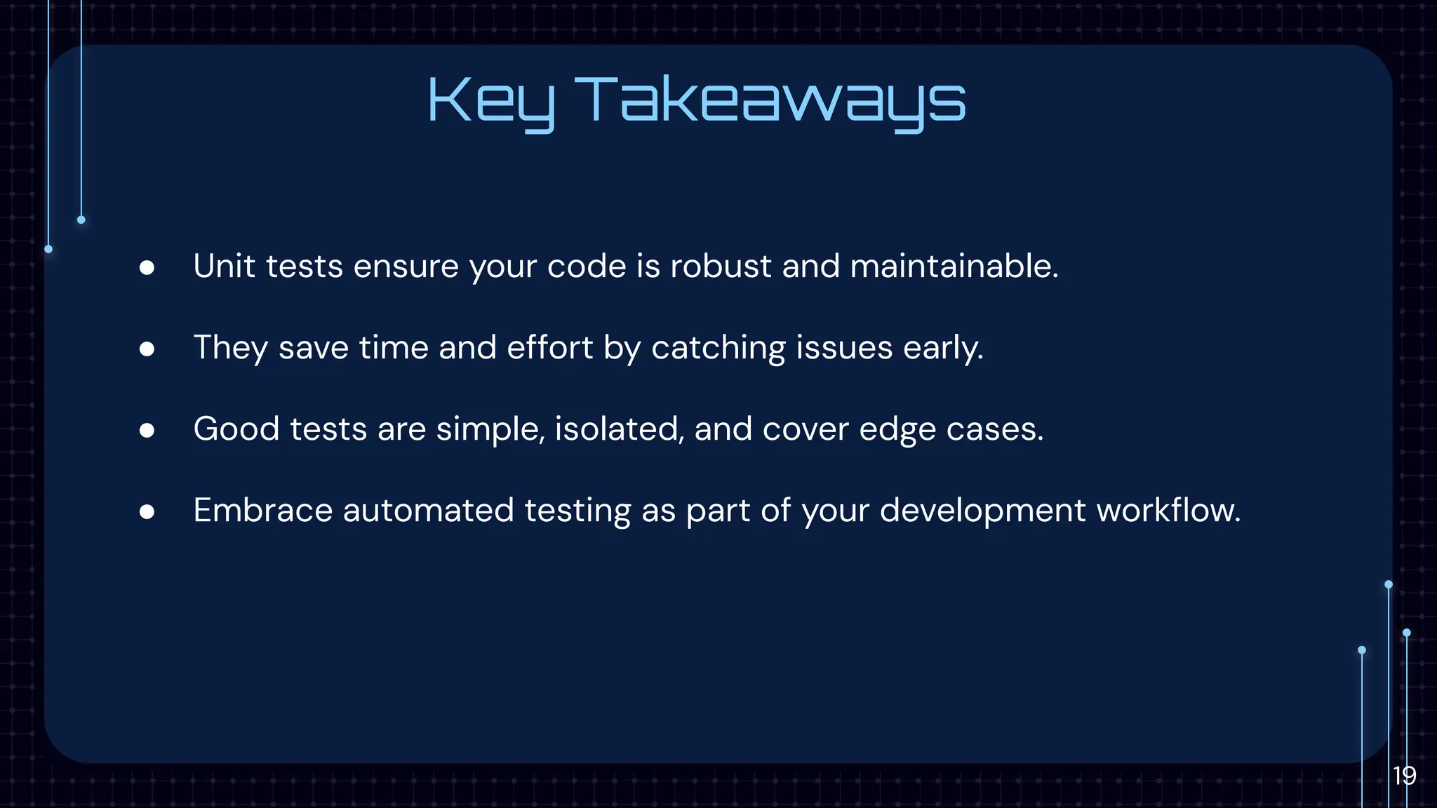 Key Takeaways
● Unit tests ensure your code is robust and maintainable.
● They save time and effort by catching issues early.
● Good tests are simple, isolated, and cover edge cases.
● Embrace automated testing as part of your development workﬂow.
19
 