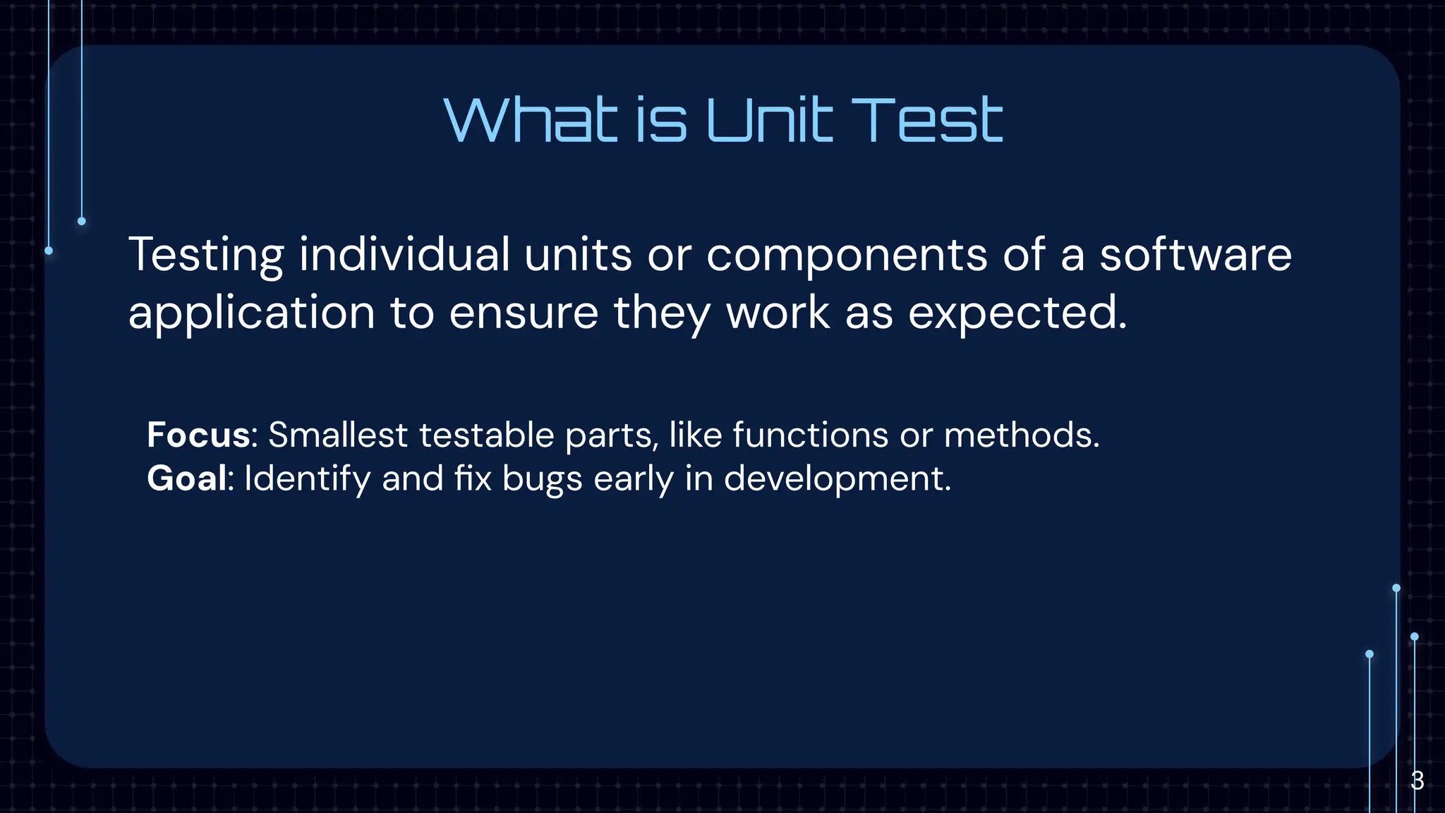 What is Unit Test
Testing individual units or components of a software
application to ensure they work as expected.
Focus: Smallest testable parts, like functions or methods.
Goal: Identify and ﬁx bugs early in development.
3
 
