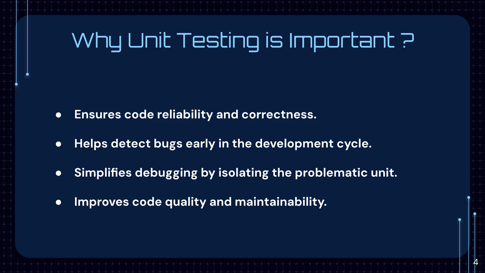 Why Unit Testing is Important ?
● Ensures code reliability and correctness.
● Helps detect bugs early in the development cycle.
● Simpliﬁes debugging by isolating the problematic unit.
● Improves code quality and maintainability.
4
 