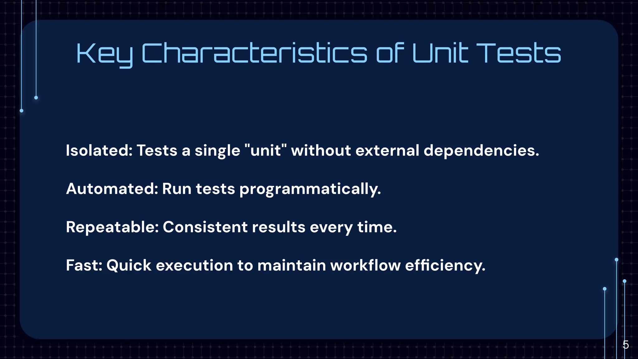 Key Characteristics of Unit Tests
Isolated: Tests a single "unit" without external dependencies.
Automated: Run tests programmatically.
Repeatable: Consistent results every time.
Fast: Quick execution to maintain workﬂow efﬁciency.
5
 