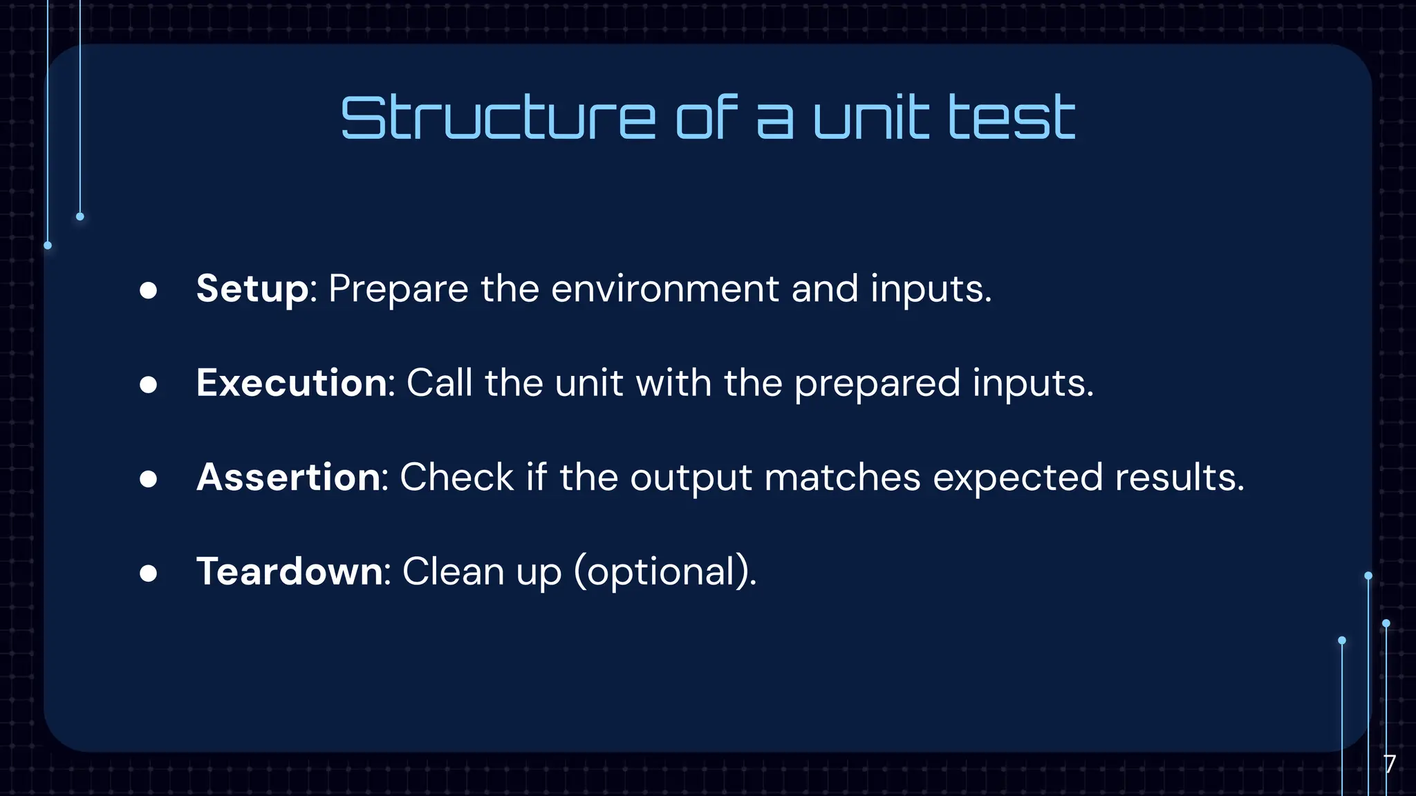 Structure of a unit test
● Setup: Prepare the environment and inputs.
● Execution: Call the unit with the prepared inputs.
● Assertion: Check if the output matches expected results.
● Teardown: Clean up (optional).
7
 