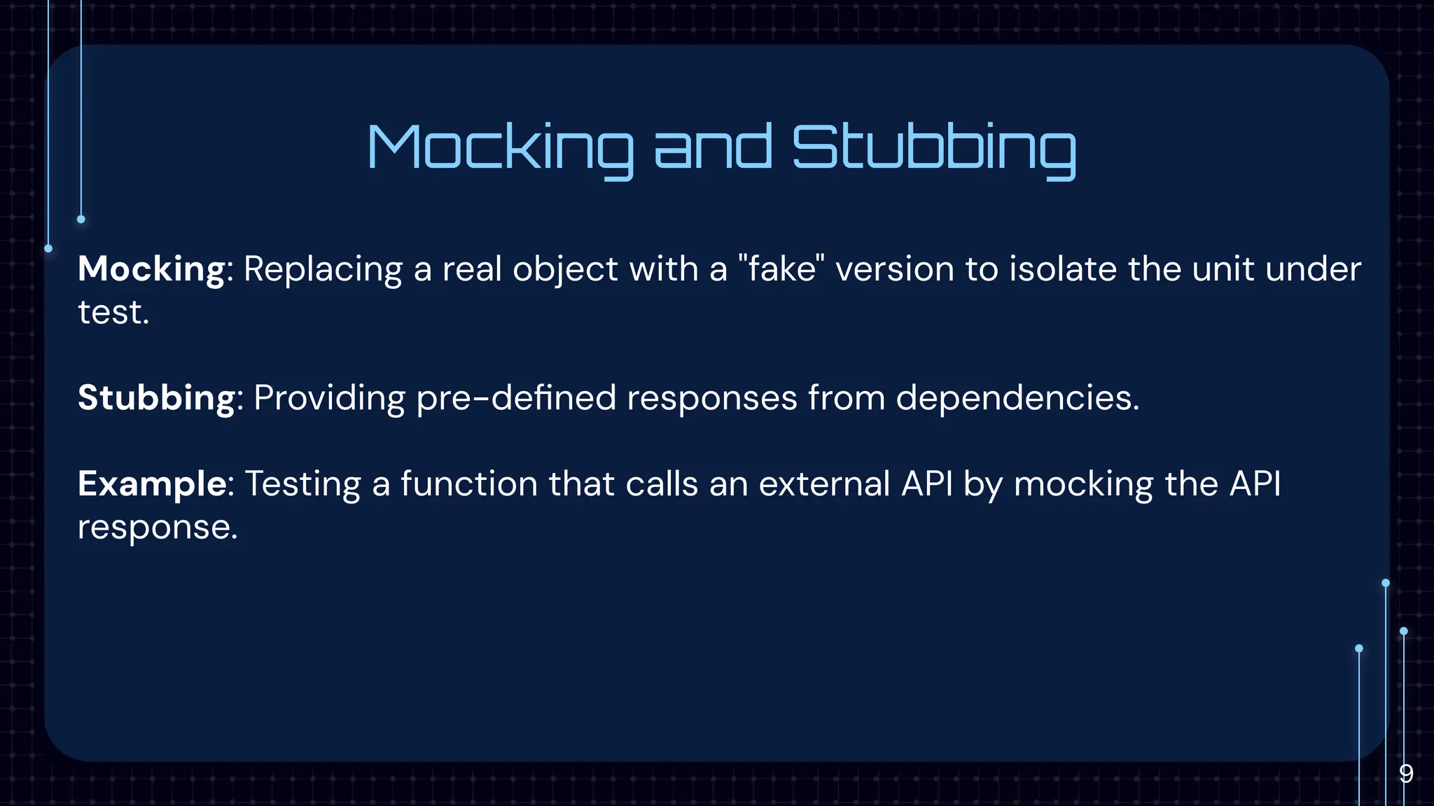 Mocking and Stubbing
Mocking: Replacing a real object with a "fake" version to isolate the unit under
test.
Stubbing: Providing pre-deﬁned responses from dependencies.
Example: Testing a function that calls an external API by mocking the API
response.
9
 