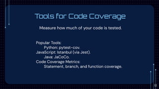 Tools for Code Coverage
Measure how much of your code is tested.
Popular Tools:
Python: pytest-cov.
JavaScript: Istanbul (via Jest).
Java: JaCoCo.
Code Coverage Metrics:
Statement, branch, and function coverage.
12
 