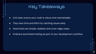 Key Takeaways
● Unit tests ensure your code is robust and maintainable.
● They save time and effort by catching issues early.
● Good tests are simple, isolated, and cover edge cases.
● Embrace automated testing as part of your development workﬂow.
19
 