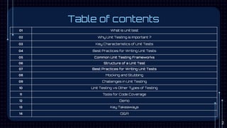 Table of contents
01 What is unit test
02 Why Unit Testing is Important ?
03 Key Characteristics of Unit Tests
04 Best Practices for Writing Unit Tests
05 Common Unit Testing Frameworks
06 Structure of a Unit Test
07 Best Practices for Writing Unit Tests
08 Mocking and Stubbing
09 Challenges in Unit Testing
10 Unit Testing vs Other Types of Testing
11 Tools for Code Coverage
12 Demo
13 Key Takeaways
14 Q&A
2
 