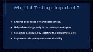 Why Unit Testing is Important ?
● Ensures code reliability and correctness.
● Helps detect bugs early in the development cycle.
● Simpliﬁes debugging by isolating the problematic unit.
● Improves code quality and maintainability.
4
 