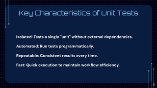 Key Characteristics of Unit Tests
Isolated: Tests a single "unit" without external dependencies.
Automated: Run tests programmatically.
Repeatable: Consistent results every time.
Fast: Quick execution to maintain workﬂow efﬁciency.
5
 