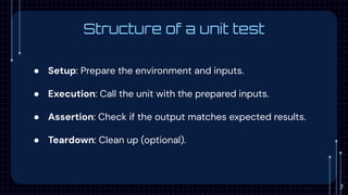 Structure of a unit test
● Setup: Prepare the environment and inputs.
● Execution: Call the unit with the prepared inputs.
● Assertion: Check if the output matches expected results.
● Teardown: Clean up (optional).
7
 
