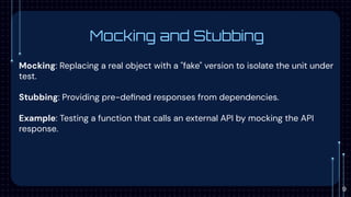 Mocking and Stubbing
Mocking: Replacing a real object with a "fake" version to isolate the unit under
test.
Stubbing: Providing pre-deﬁned responses from dependencies.
Example: Testing a function that calls an external API by mocking the API
response.
9
 