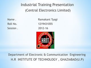 Industrial Training Presentation
(Central Electronics Limited)
Name . Ramakant Tyagi
Roll No. 1219431055
Session . 2012-16
Department of Electronic & Communication Engineering
H.R INSTITUTE OF TECHNOLOGY , GHAZIABAD(U.P)
 