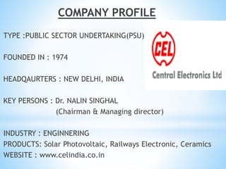 COMPANY PROFILE
TYPE :PUBLIC SECTOR UNDERTAKING(PSU)
FOUNDED IN : 1974
HEADQAURTERS : NEW DELHI, INDIA
KEY PERSONS : Dr. NALIN SINGHAL
(Chairman & Managing director)
INDUSTRY : ENGINNERING
PRODUCTS: Solar Photovoltaic, Railways Electronic, Ceramics
WEBSITE : www.celindia.co.in
 