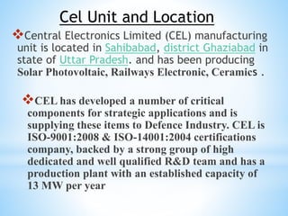 Cel Unit and Location
Central Electronics Limited (CEL) manufacturing
unit is located in Sahibabad, district Ghaziabad in
state of Uttar Pradesh. and has been producing
Solar Photovoltaic, Railways Electronic, Ceramics .
CEL has developed a number of critical
components for strategic applications and is
supplying these items to Defence Industry. CEL is
ISO-9001:2008 & ISO-14001:2004 certifications
company, backed by a strong group of high
dedicated and well qualified R&D team and has a
production plant with an established capacity of
13 MW per year
 