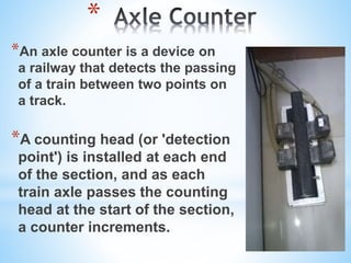 *
*An axle counter is a device on
a railway that detects the passing
of a train between two points on
a track.
*A counting head (or 'detection
point') is installed at each end
of the section, and as each
train axle passes the counting
head at the start of the section,
a counter increments.
 