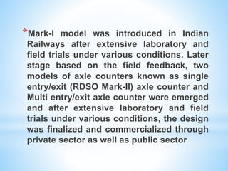 *Mark-I model was introduced in Indian
Railways after extensive laboratory and
field trials under various conditions. Later
stage based on the field feedback, two
models of axle counters known as single
entry/exit (RDSO Mark-II) axle counter and
Multi entry/exit axle counter were emerged
and after extensive laboratory and field
trials under various conditions, the design
was finalized and commercialized through
private sector as well as public sector
 