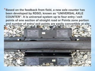 *Based on the feedback from field, a new axle counter has
been developed by RDSO, known as “UNIVERSAL AXLE
COUNTER”. It is universal system up to four entry / exit
points of one section of straight road or Points zone portion
and number of entry/ exit points are easily convertible at site
as per the required application.
 