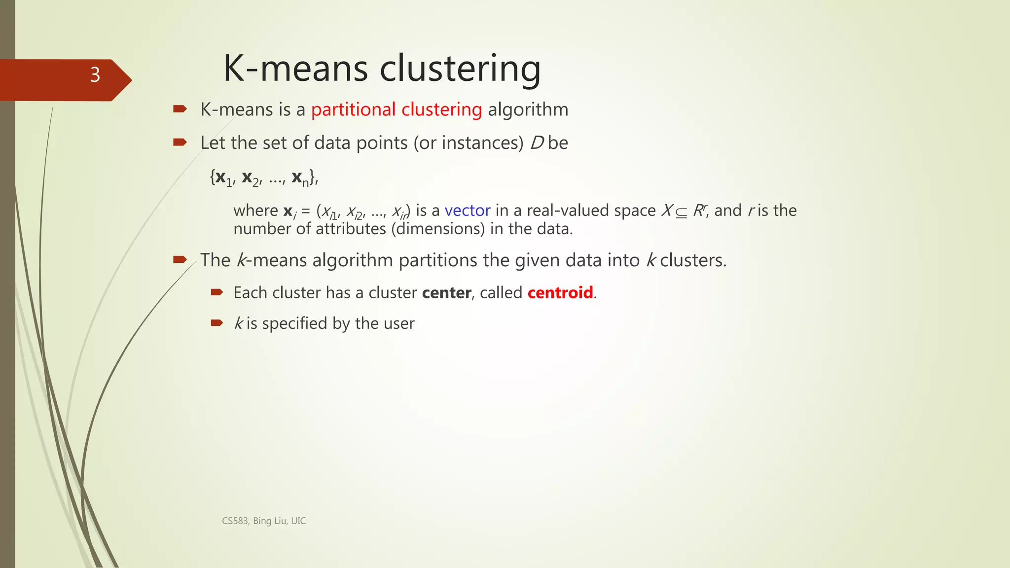 K-means clustering
 K-means is a partitional clustering algorithm
 Let the set of data points (or instances) D be
{x1, x2, …, xn},
where xi = (xi1, xi2, …, xir) is a vector in a real-valued space X  Rr, and r is the
number of attributes (dimensions) in the data.
 The k-means algorithm partitions the given data into k clusters.
 Each cluster has a cluster center, called centroid.
 k is specified by the user
CS583, Bing Liu, UIC
3
 