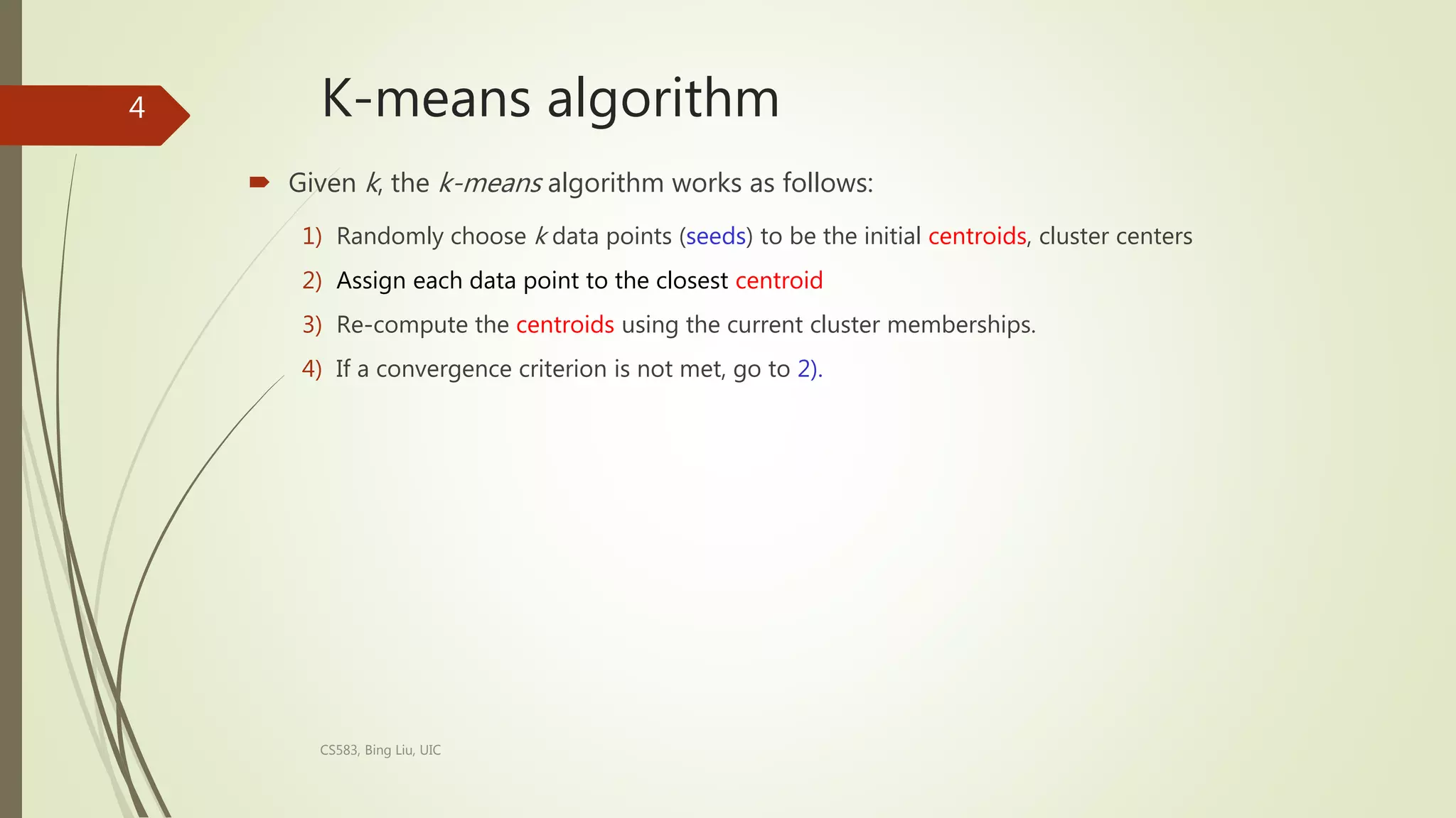 K-means algorithm
 Given k, the k-means algorithm works as follows:
1) Randomly choose k data points (seeds) to be the initial centroids, cluster centers
2) Assign each data point to the closest centroid
3) Re-compute the centroids using the current cluster memberships.
4) If a convergence criterion is not met, go to 2).
CS583, Bing Liu, UIC
4
 