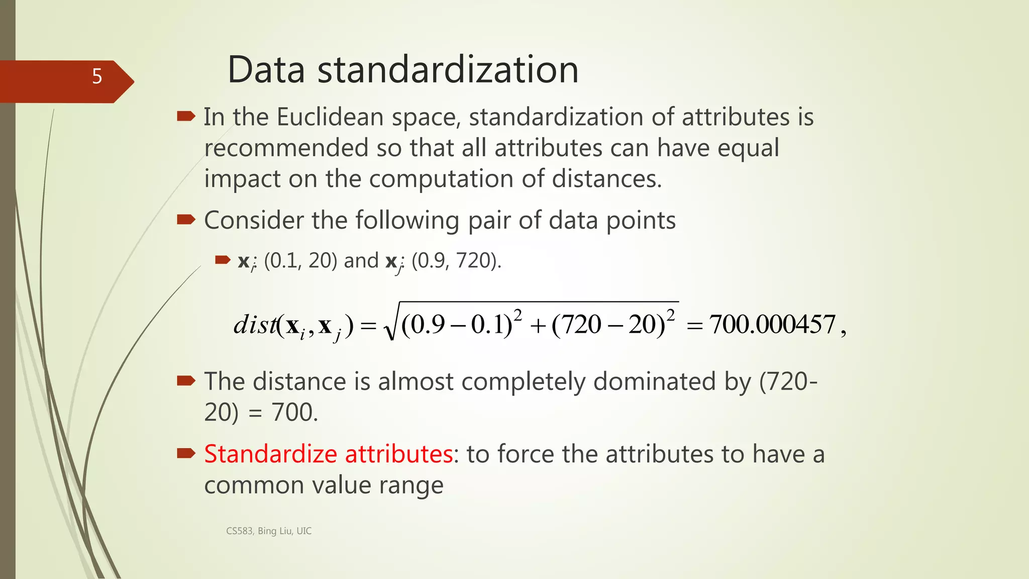 Data standardization
 In the Euclidean space, standardization of attributes is
recommended so that all attributes can have equal
impact on the computation of distances.
 Consider the following pair of data points
 xi: (0.1, 20) and xj: (0.9, 720).
 The distance is almost completely dominated by (720-
20) = 700.
 Standardize attributes: to force the attributes to have a
common value range
CS583, Bing Liu, UIC
5
,
700.000457
)
20
720
(
)
1
.
0
9
.
0
(
)
,
( 2
2





j
i
dist x
x
 