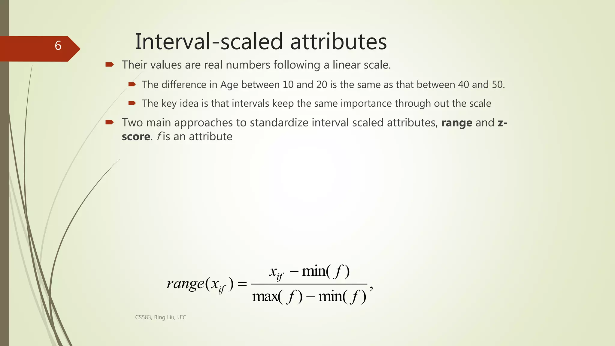 Interval-scaled attributes
 Their values are real numbers following a linear scale.
 The difference in Age between 10 and 20 is the same as that between 40 and 50.
 The key idea is that intervals keep the same importance through out the scale
 Two main approaches to standardize interval scaled attributes, range and z-
score. f is an attribute
CS583, Bing Liu, UIC
6
,
)
min(
)
max(
)
min(
)
(
f
f
f
x
x
range
if
if



 