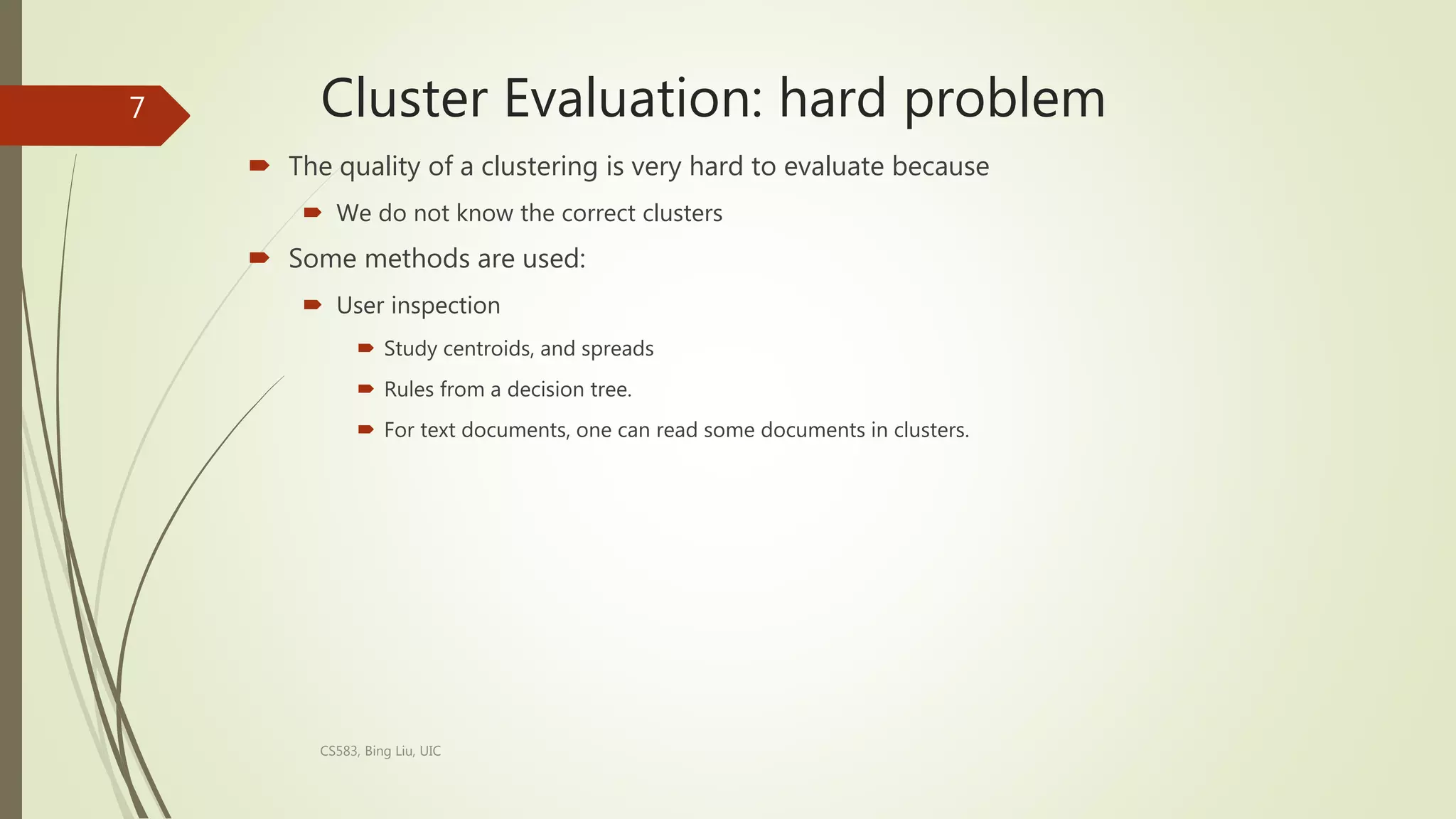 Cluster Evaluation: hard problem
 The quality of a clustering is very hard to evaluate because
 We do not know the correct clusters
 Some methods are used:
 User inspection
 Study centroids, and spreads
 Rules from a decision tree.
 For text documents, one can read some documents in clusters.
CS583, Bing Liu, UIC
7
 
