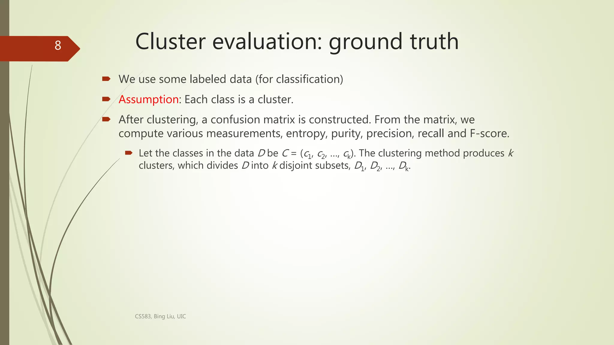Cluster evaluation: ground truth
 We use some labeled data (for classification)
 Assumption: Each class is a cluster.
 After clustering, a confusion matrix is constructed. From the matrix, we
compute various measurements, entropy, purity, precision, recall and F-score.
 Let the classes in the data D be C = (c1, c2, …, ck). The clustering method produces k
clusters, which divides D into k disjoint subsets, D1, D2, …, Dk.
CS583, Bing Liu, UIC
8
 
