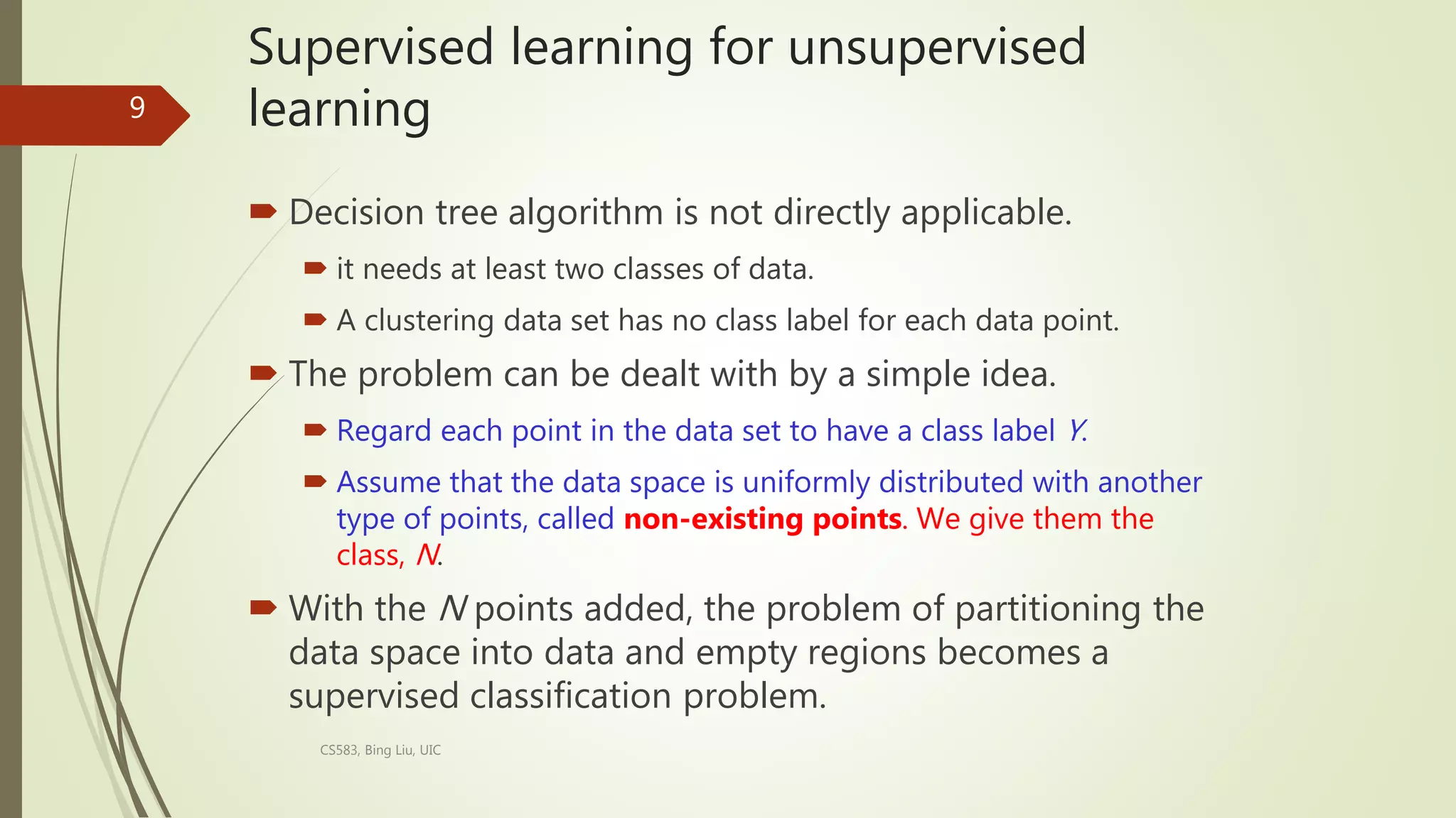 Supervised learning for unsupervised
learning
 Decision tree algorithm is not directly applicable.
 it needs at least two classes of data.
 A clustering data set has no class label for each data point.
 The problem can be dealt with by a simple idea.
 Regard each point in the data set to have a class label Y.
 Assume that the data space is uniformly distributed with another
type of points, called non-existing points. We give them the
class, N.
 With the N points added, the problem of partitioning the
data space into data and empty regions becomes a
supervised classification problem.
CS583, Bing Liu, UIC
9
 