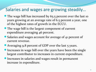 Salaries and wages are growing steadily…
The wage bill has increased by 65.5 percent over the last 10
years growing at an average rate of 6.5 percent a year, one
of the highest rates of growth in the ECCU.
The wage bill is the largest component of current
expenditure averaging 46 percent.
Salaries and wages account for average of 41 percent of
current revenue.
Averaging 9.8 percent of GDP over the last 5 years.
Increases in wage bill over the years have been the single
largest contributor to increases in current expenditure.
Increases in salaries and wages result in permanent
increase in expenditure.
11
 