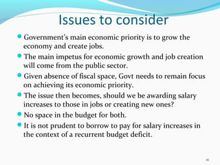 Issues to consider
Government’s main economic priority is to grow the
economy and create jobs.
The main impetus for economic growth and job creation
will come from the public sector.
Given absence of fiscal space, Govt needs to remain focus
on achieving its economic priority.
The issue then becomes, should we be awarding salary
increases to those in jobs or creating new ones?
No space in the budget for both.
It is not prudent to borrow to pay for salary increases in
the context of a recurrent budget deficit.
16
 
