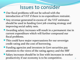Issues to consider
Our fiscal problems will not be solved with the
introduction of VAT if there is no expenditure restraint.
Any revenue generated in excess of the VAT estimates
should be used in funding Govt job creating strategy and
improving social safety nets.
Awarding salary increases will result in a permanent rise in
current expenditure which will further compound our
fiscal problems.
This could have major repercussions for our sovereign
credit rating and the cost of borrowing.
Funding agencies and investors in Govt securities pay
attention to the views of the rating agency and the IMF
Salary increases should be in line with increases in worker
productivity if our economy is to be competitive. 17
 