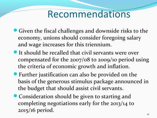 Recommendations
Given the fiscal challenges and downside risks to the
economy, unions should consider foregoing salary
and wage increases for this triennium.
It should be recalled that civil servants were over
compensated for the 2007/08 to 2009/10 period using
the criteria of economic growth and inflation.
Further justification can also be provided on the
basis of the generous stimulus package announced in
the budget that should assist civil servants.
Consideration should be given to starting and
completing negotiations early for the 2013/14 to
2015/16 period.
18
 