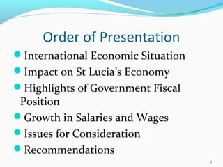 Order of Presentation
International Economic Situation
Impact on St Lucia’s Economy
Highlights of Government Fiscal
Position
Growth in Salaries and Wages
Issues for Consideration
Recommendations
2
 