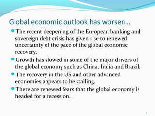 Global economic outlook has worsen…
The recent deepening of the European banking and
sovereign debt crisis has given rise to renewed
uncertainty of the pace of the global economic
recovery.
Growth has slowed in some of the major drivers of
the global economy such as China, India and Brazil.
The recovery in the US and other advanced
economies appears to be stalling.
There are renewed fears that the global economy is
headed for a recession.
3
 