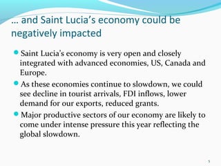 … and Saint Lucia’s economy could be
negatively impacted
Saint Lucia’s economy is very open and closely
integrated with advanced economies, US, Canada and
Europe.
As these economies continue to slowdown, we could
see decline in tourist arrivals, FDI inflows, lower
demand for our exports, reduced grants.
Major productive sectors of our economy are likely to
come under intense pressure this year reflecting the
global slowdown.
5
 