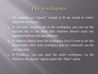  All variables or “objects” created in R are stored in what’s
called the workspace
 To see what variables are in the workspace, you can use the
function ls() to list them (this function doesn’t need any
argument between the parentheses)
 To remove objects from the workspace (you’ll want to do this
occasionally when your workspace gets too cluttered), use the
rm() function
 In Windows, you can clear the entire workspace via the
“Remove all objects” option under the “Misc” menu
 