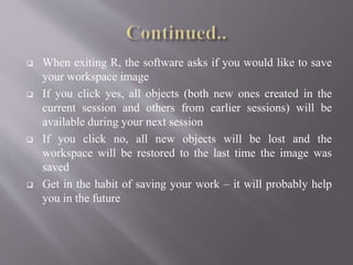  When exiting R, the software asks if you would like to save
your workspace image
 If you click yes, all objects (both new ones created in the
current session and others from earlier sessions) will be
available during your next session
 If you click no, all new objects will be lost and the
workspace will be restored to the last time the image was
saved
 Get in the habit of saving your work – it will probably help
you in the future
 