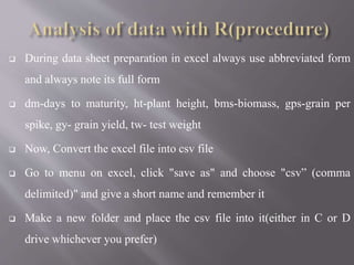  During data sheet preparation in excel always use abbreviated form
and always note its full form
 dm-days to maturity, ht-plant height, bms-biomass, gps-grain per
spike, gy- grain yield, tw- test weight
 Now, Convert the excel file into csv file
 Go to menu on excel, click "save as" and choose "csv” (comma
delimited)" and give a short name and remember it
 Make a new folder and place the csv file into it(either in C or D
drive whichever you prefer)
 