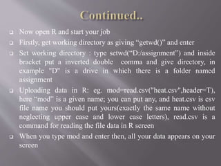  Now open R and start your job
 Firstly, get working directory as giving “getwd()” and enter
 Set working directory : type setwd(“D:/assignment”) and inside
bracket put a inverted double comma and give directory, in
example "D" is a drive in which there is a folder named
assignment
 Uploading data in R: eg. mod=read.csv("heat.csv",header=T),
here “mod” is a given name; you can put any, and heat.csv is csv
file name you should put yours(exactly the same name without
neglecting upper case and lower case letters), read.csv is a
command for reading the file data in R screen
 When you type mod and enter then, all your data appears on your
screen
 