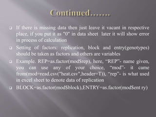  If there is missing data then just leave it vacant in respective
place, if you put it as "0" in data sheet later it will show error
in process of calculation
 Setting of factors: replication, block and entry(genotypes)
should be taken as factors and others are variables
 Example. REP=as.factor(mod$rep), here, “REP”- name given,
you can use any of your choice, “mod”- it came
from(mod=read.csv("heat.csv",header=T)), “rep”- is what used
in excel sheet to denote data of replication
 BLOCK=as.factor(mod$block),ENTRY=as.factor(mod$ent ry)
 