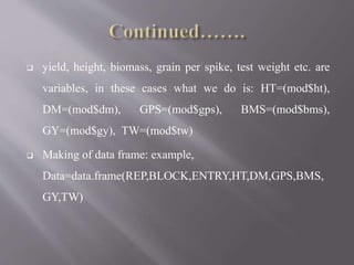  yield, height, biomass, grain per spike, test weight etc. are
variables, in these cases what we do is: HT=(mod$ht),
DM=(mod$dm), GPS=(mod$gps), BMS=(mod$bms),
GY=(mod$gy), TW=(mod$tw)
 Making of data frame: example,
Data=data.frame(REP,BLOCK,ENTRY,HT,DM,GPS,BMS,
GY,TW)
 