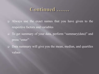  Always use the exact names that you have given to the
respective factors and variables
 To get summary of your data, perform “summary(data)” and
press “enter”
 Data summary will give you the mean, median, and quartiles
values
 