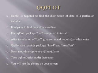  Qqplot is required to find the distribution of data of a particular
variable
 It helps us to find the extreme outliers
 For qqPlot , package “car” is required to install
 After installation of “car”, give command: require(car) then enter
 QqPlot also requires package “lme4” and “lmerTest”
 Now, mod=lmer(gy~entry+(1|rep),data)
 Then qqPlot(resid(mod)) then enter
 You will see the picture on your screen
 