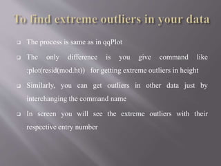  The process is same as in qqPlot
 The only difference is you give command like
:plot(resid(mod.ht)) for getting extreme outliers in height
 Similarly, you can get outliers in other data just by
interchanging the command name
 In screen you will see the extreme outliers with their
respective entry number
 