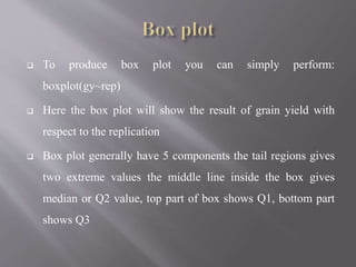  To produce box plot you can simply perform:
boxplot(gy~rep)
 Here the box plot will show the result of grain yield with
respect to the replication
 Box plot generally have 5 components the tail regions gives
two extreme values the middle line inside the box gives
median or Q2 value, top part of box shows Q1, bottom part
shows Q3
 