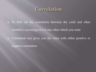  To find out the correlation between the yield and other
variables: cor.test(gy,tw) or any other which you want
 Correlation test gives you the value with either positive or
negative correlation
 